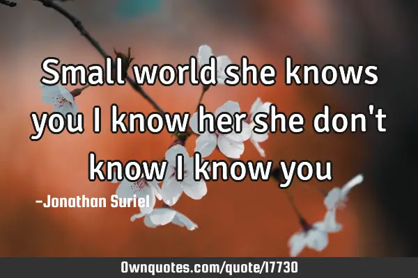 Small world she knows you I know her she don