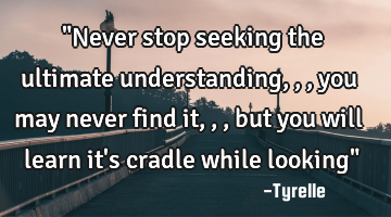 "Never stop seeking the ultimate understanding,,,you may never find it,,,but you will learn it