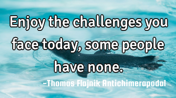 Enjoy the challenges you face today, some people have none.