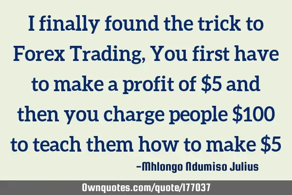 I finally found the trick to Forex Trading, You first have to make a profit of $5 and then you