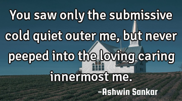 You saw only the submissive cold quiet outer me, but never peeped into the loving caring innermost