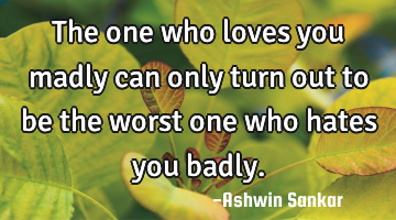 The one who loves you madly can only turn out to be the worst one who hates you badly.