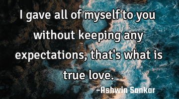 I gave all of myself to you without keeping any expectations, that