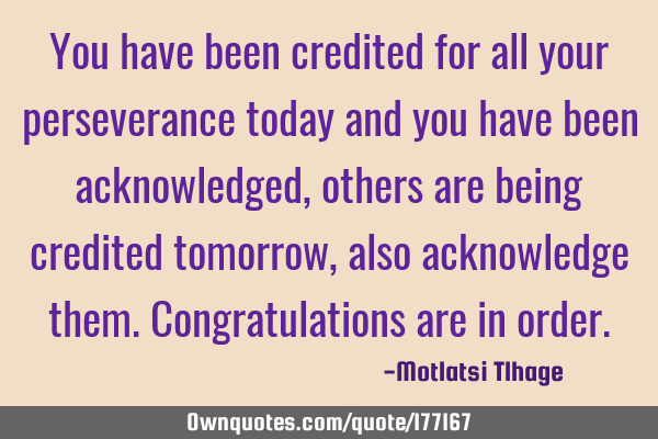 You have been credited for all your perseverance today and you have been acknowledged, others are