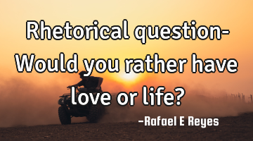 Rhetorical question- Would you rather have love or life?