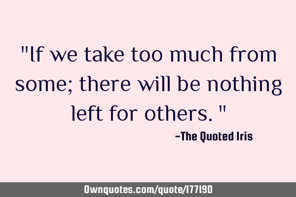 "If we take too much from some; there will be nothing left for others."