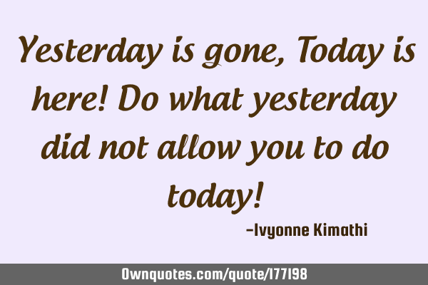 Yesterday is gone,Today is here! Do what yesterday did not allow you to do today!