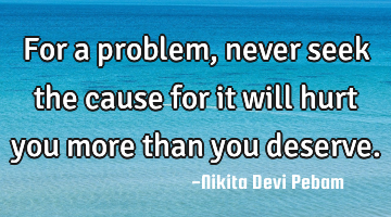 For a problem , never seek the cause for it will hurt you more than you deserve.