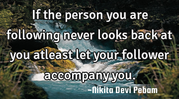 If the person you are following never looks back at you atleast let your follower accompany you.