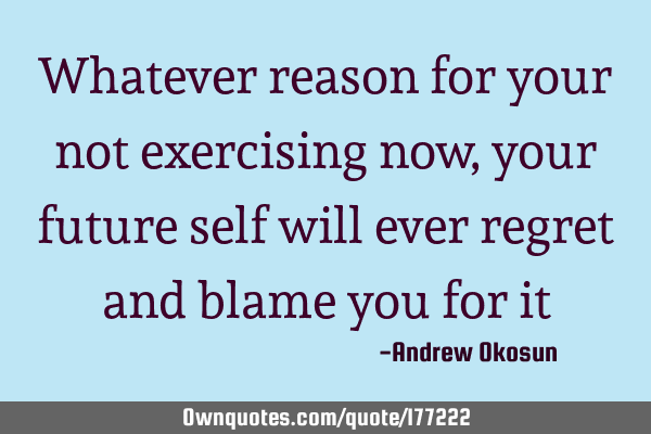 Whatever reason for your not exercising now,  your future self will ever regret and blame you for