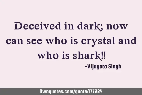 Deceived in dark; now can see who is crystal and who is shark!!