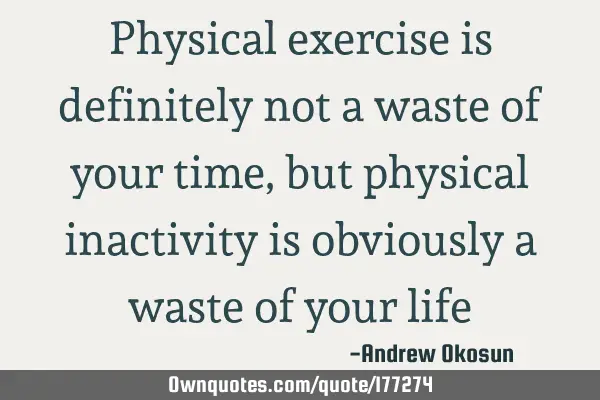 Physical exercise is definitely not a waste of your time, but physical inactivity is obviously a
