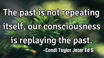 The past is not repeating itself, our consciousness is replaying the past.
