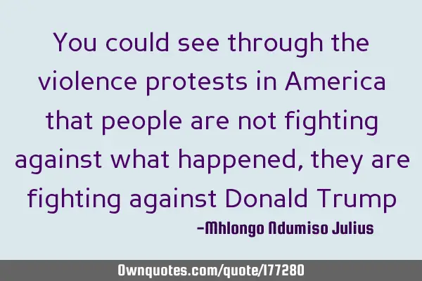 You could see through the violence protests in America that people are not fighting against what