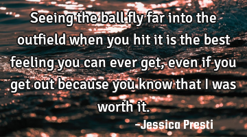 Seeing the ball fly far into the outfield when you hit it is the best feeling you can ever get,