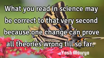 What you read in science may be correct to that very second because one change can prove all