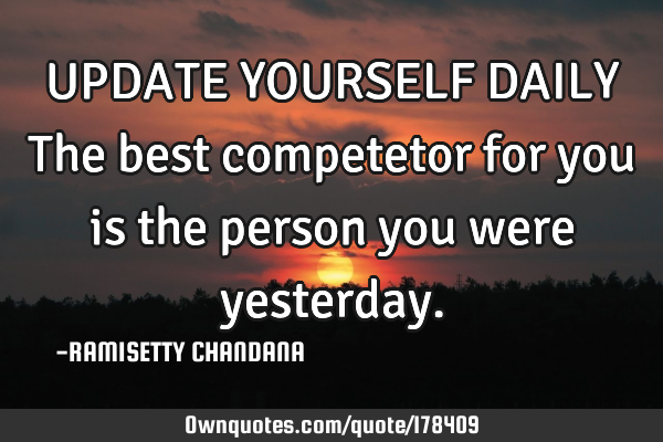 UPDATE YOURSELF DAILY
The best competetor for you is the person you were