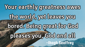 Your earthly greatness awes the world, yet leaves you bored. Being great for God pleases you, God