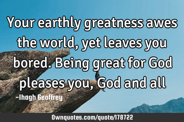 Your earthly greatness awes the world, yet leaves you bored. Being great for God pleases you, God