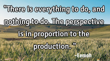 "There is everything to do, and nothing to do. The perspective is in proportion to the production."