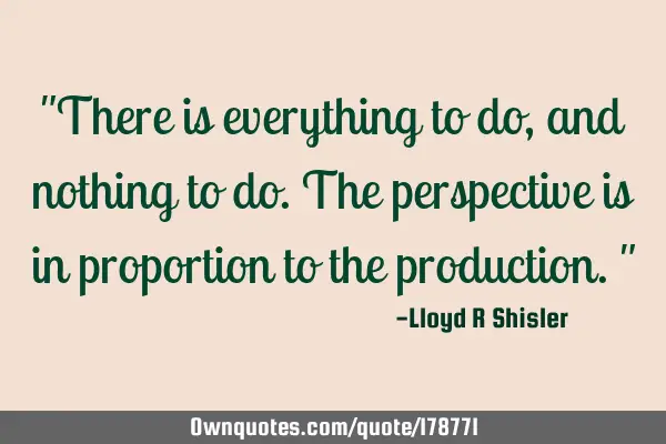 "There is everything to do, and nothing to do. The perspective is in proportion to the production."