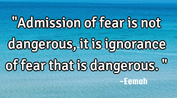 "Admission of fear is not dangerous, it is ignorance of fear that is dangerous."