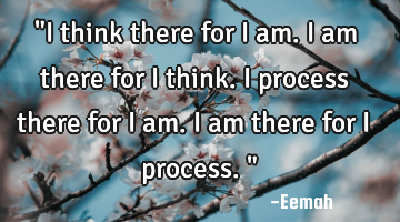 "I think there for I am. I am there for I think. I process there for I am. I am there for I