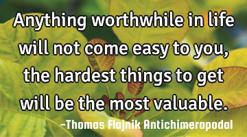 Anything worthwhile in life will not come easy to you, the hardest things to get will be the most