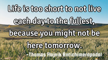 Life is too short to not live each day to the fullest, because you might not be here tomorrow.