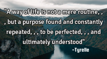 "A way of life is not a mere routine,,,but a purpose found and constantly repeated,,,to be