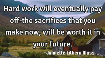Hard work will eventually pay off-the sacrifices that you make now, will be worth it in your