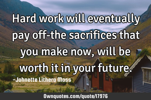 Hard work will eventually pay off-the sacrifices that you make now, will be worth it in your