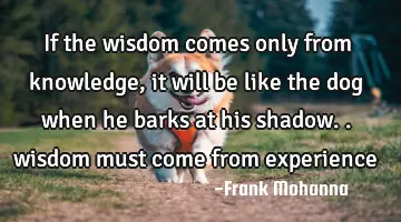 If the wisdom comes only from knowledge, it will be like the dog when he barks at his shadow..
