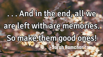 ...And in the end, all we are left with are memories. So make them good ones!