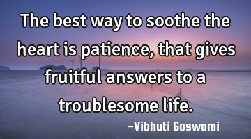 The best way to soothe the heart is patience, that gives fruitful answers to a troublesome life.