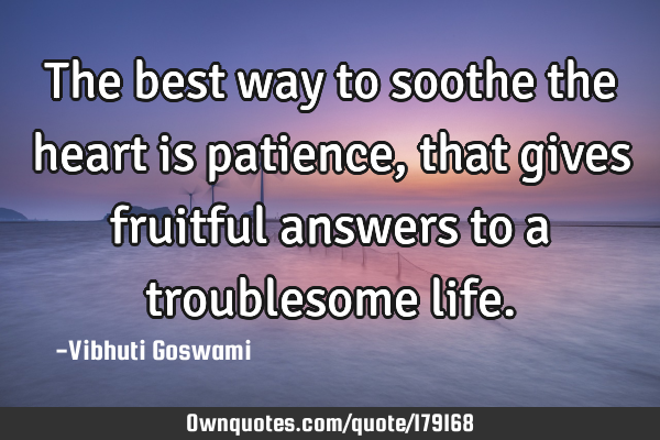 The best way to soothe the heart is patience, that gives fruitful answers to a troublesome