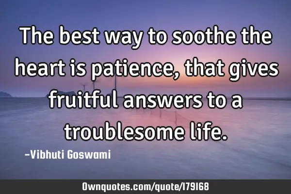 The best way to soothe the heart is patience, that gives fruitful answers to a troublesome