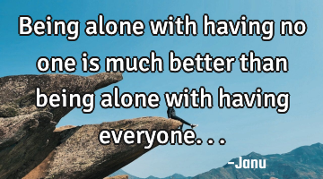 Being alone with having no one is much better than being alone with having everyone...