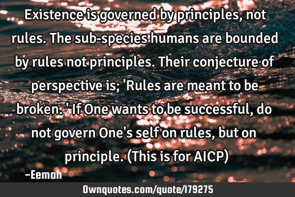 Existence is governed by principles, not rules. The sub-species humans are bounded by rules not