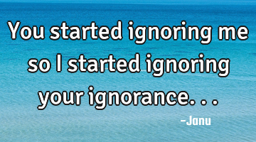 You started ignoring me so I started ignoring your ignorance...