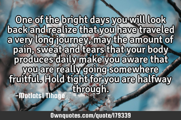 One of the bright days you will look back and realize that you have traveled a very long journey,