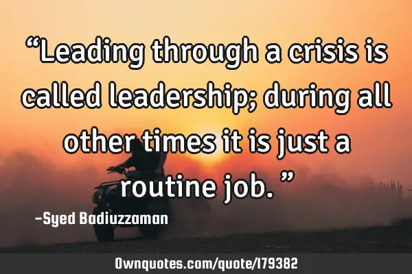 “Leading through a crisis is called leadership; during all other times it is just a routine job.