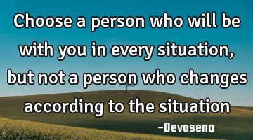 Choose a person who will be with you in every situation, but not a person who changes according to