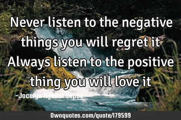 Never listen to the negative things 
you will regret it
Always listen to the positive thing
you