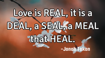Love is REAL, it is a DEAL, a SEAL, a MEAL that HEAL.