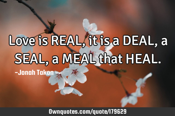 Love is REAL, it is a DEAL, a SEAL, a MEAL that HEAL