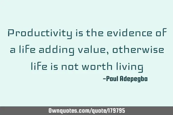 Productivity is the evidence of a life adding value, otherwise life is not worth