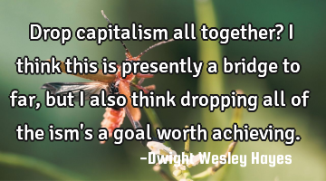 Drop capitalism all together? I think this is presently a bridge to far, but I also think dropping