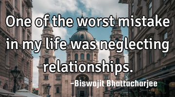 One of the worst mistake in my life was neglecting relationships.