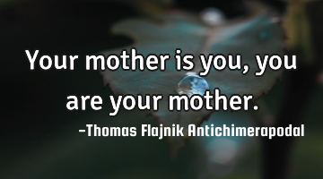 Your mother is you, you are your mother.